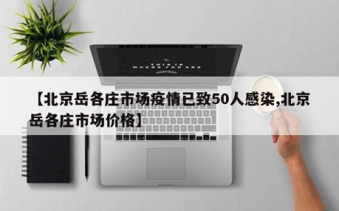 【北京岳各庄市场疫情已致50人感染,北京岳各庄市场价格】