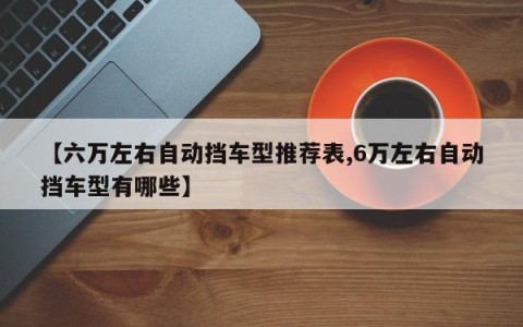 【六万左右自动挡车型推荐表,6万左右自动挡车型有哪些】