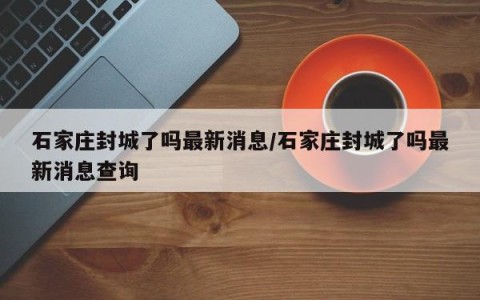 石家庄封城了吗最新消息/石家庄封城了吗最新消息查询