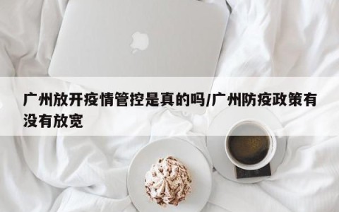 广州放开疫情管控是真的吗/广州防疫政策有没有放宽