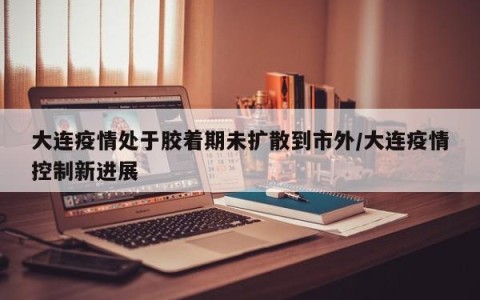 大连疫情处于胶着期未扩散到市外/大连疫情控制新进展