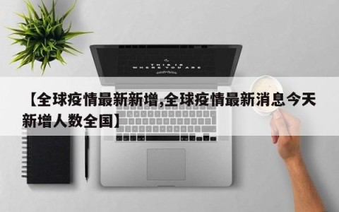 【全球疫情最新新增,全球疫情最新消息今天新增人数全国】