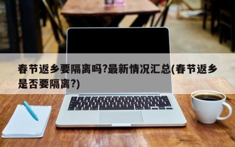 春节返乡要隔离吗?最新情况汇总(春节返乡是否要隔离?)