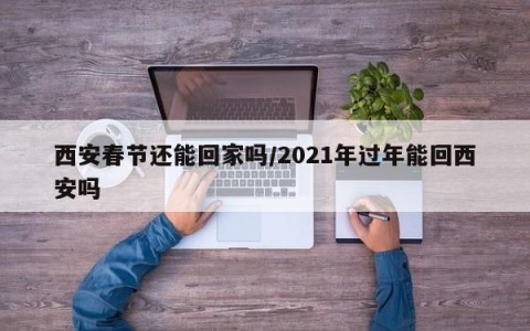西安春节还能回家吗/2021年过年能回西安吗