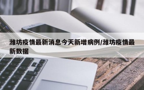 潍坊疫情最新消息今天新增病例/潍坊疫情最新数据