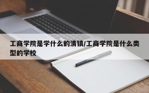 工商学院是学什么的清镇/工商学院是什么类型的学校