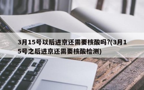 3月15号以后进京还需要核酸吗?(3月15号之后进京还需要核酸检测)
