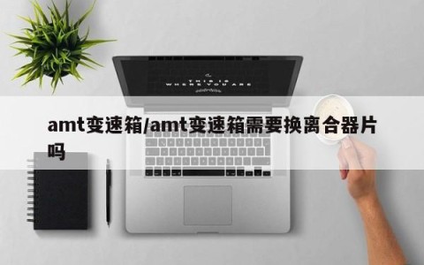 amt变速箱/amt变速箱需要换离合器片吗