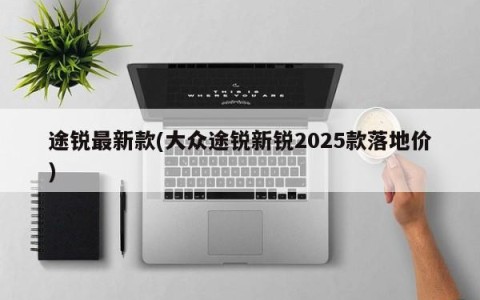 途锐最新款(大众途锐新锐2025款落地价)
