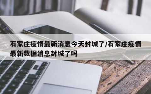 石家庄疫情最新消息今天封城了/石家庄疫情最新数据消息封城了吗