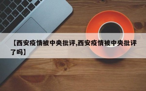 【西安疫情被中央批评,西安疫情被中央批评了吗】