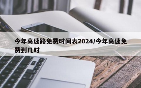 今年高速路免费时间表2024/今年高速免费到几时
