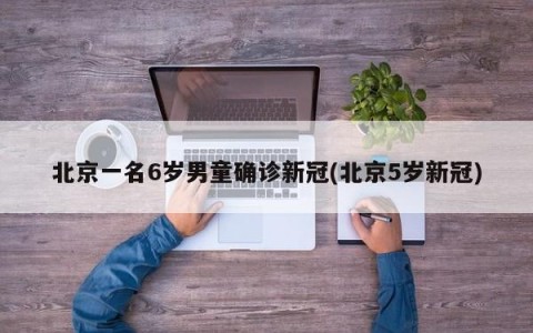 北京一名6岁男童确诊新冠(北京5岁新冠)