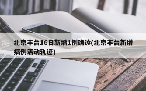 北京丰台16日新增1例确诊(北京丰台新增病例活动轨迹)