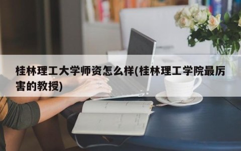 桂林理工大学师资怎么样(桂林理工学院最厉害的教授)