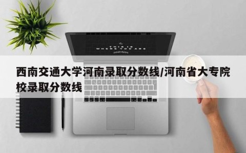 西南交通大学河南录取分数线/河南省大专院校录取分数线