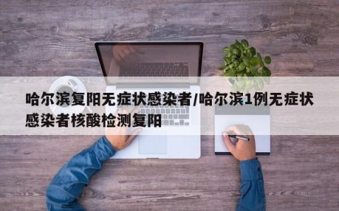哈尔滨复阳无症状感染者/哈尔滨1例无症状感染者核酸检测复阳