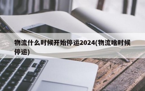 物流什么时候开始停运2024(物流啥时候停运)