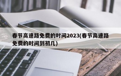 春节高速路免费的时间2023(春节高速路免费的时间到初几)