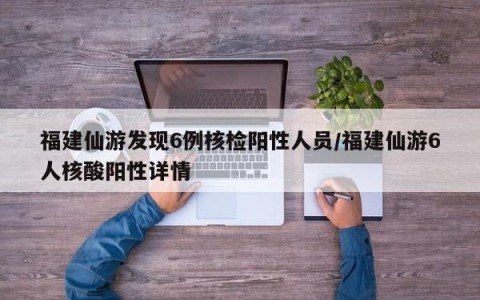 福建仙游发现6例核检阳性人员/福建仙游6人核酸阳性详情