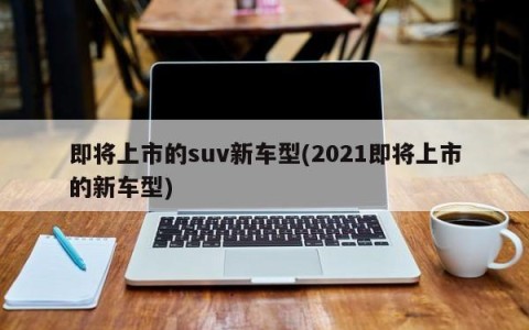 即将上市的suv新车型(2021即将上市的新车型)