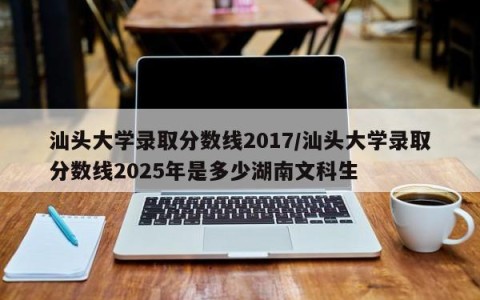 汕头大学录取分数线2017/汕头大学录取分数线2025年是多少湖南文科生