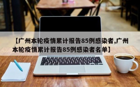 【广州本轮疫情累计报告85例感染者,广州本轮疫情累计报告85例感染者名单】