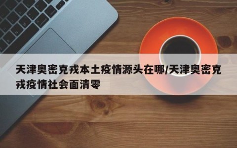 天津奥密克戎本土疫情源头在哪/天津奥密克戎疫情社会面清零