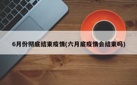 6月份彻底结束疫情(六月底疫情会结束吗)