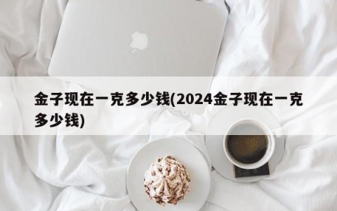 金子现在一克多少钱(2024金子现在一克多少钱)