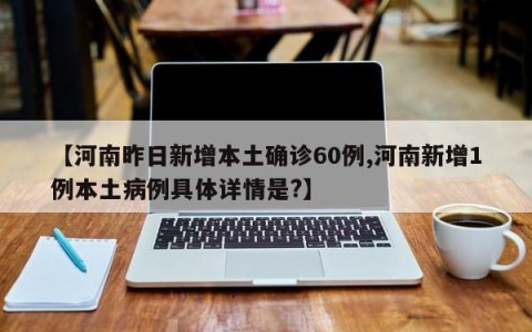【河南昨日新增本土确诊60例,河南新增1例本土病例具体详情是?】