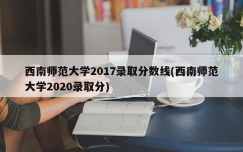西南师范大学2017录取分数线(西南师范大学2020录取分)