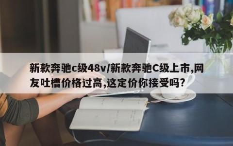 新款奔驰c级48v/新款奔驰C级上市,网友吐槽价格过高,这定价你接受吗?