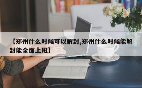 【郑州什么时候可以解封,郑州什么时候能解封能全面上班】